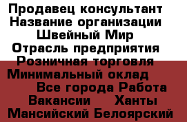 Продавец-консультант › Название организации ­ Швейный Мир › Отрасль предприятия ­ Розничная торговля › Минимальный оклад ­ 30 000 - Все города Работа » Вакансии   . Ханты-Мансийский,Белоярский г.